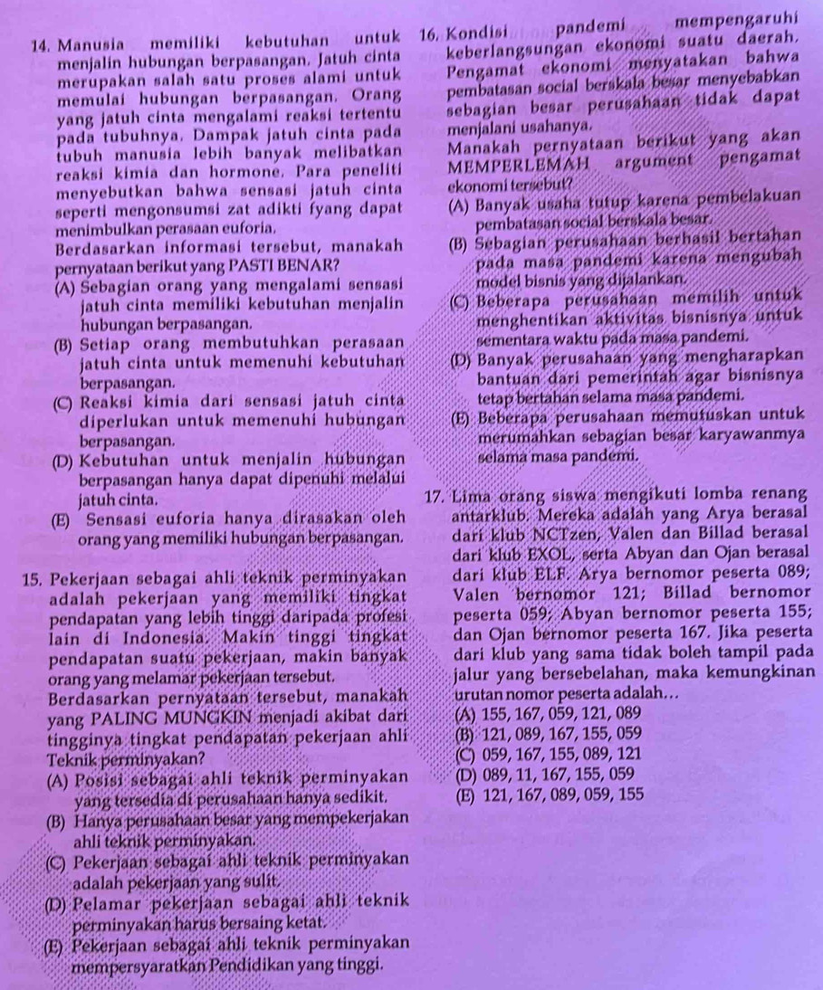 Kondisi pandemi mempengaruhi
14. Manusia memiliki kebutuhan untuk keberlangsungan ekonomi suatu daerah.
menjalin hubungan berpasangan. Jatuh cinta
merupakan salah satu proses alami untuk Pengamat ekonomi menyatakan bahwa
memulaí hubungan berpasangan. Orang pembatasan social berskala besar menyebabkan
yang jatuh cinta mengalami reaksi tertentu sebagian besar perusahaan tidak dapat
pada tubuhnya. Dampak jatuh cinta pada menjalani usahanya.
tubuh manusia lebih banyak melibatkan Manakah pernyataan berikut yang akan
reaksi kimia dan hormoné. Para peneliti MEMPERLEMAH argument pengamat
menyebutkan bahwa sensasi jatuh cinta ekonomi tersebut?
seperti mengonsumsi zat adikti fyang dapat (A) Banyak usaha tutup karena pembelakuan
menimbulkan perasaan euforia. pembatasan social berskala besar
Berdasarkan informasi tersebut, manakah (B) Sebagian perusahaan berhasil bertahan
pernyataan berikut yang PASTI BENAR? pada masa pandemi karena mengubah
(A) Sebagian orang yang mengalami sensasi model bisnis yang dijalankan.
jatuh cinta memiliki kebutuhan menjalin (C) Beberapa perusahaan memilih untuk
hubungan berpasangan. menghentikan aktivitas bisnisnya untuk
(B) Setiap orang membutuhkan perasaan sementara waktu pada masa pandemi.
jatuh cinta untuk memenuhi kebutuhan (D) Banyak perusahaan yang mengharapkan
berpasangan. bantuan dari pemerintah agar bisnisnya
(C) Reaksi kimia dari sensasi jatuh cinta tetap bertahan selama masa pandemi.
diperlukan untuk memenuhí hubungan (E) Beberapa perusahaan memutuskan untuk
berpasangan. merumahkan sebagian besar karyawanmya
(D) Kebutuhan untuk menjalin hubungan selama masa pandemi.
berpasangan hanya dapat dipenuhi melalui
jatuh cinta. 17. Lima orang siswa mengikuti lomba renang
(E) Sensasi euforia hanya dirasakan oleh antarklub. Mereka adalah yang Arya berasal
orang yang memiliki hubungan berpasangan. dari klub NCTzen, Valen dan Billad berasal
dari klub EXOL, serta Abyan dan Ojan berasal
15. Pekerjaan sebagai ahli teknik perminyakan dari klub ELF. Arya bernomor peserta 089;
adalah pekerjaan yang memiliki tingkat  Valen bernomor 121; Billad bernomor
pendapatan yang lebih tinggi daripada profesi peserta 059; Abyan bernomor peserta 155;
lain di Indonesia. Makin tinggi tingkat dan Ojan bernomor peserta 167. Jika peserta
pendapatan suatu pekerjaan, makin banyak dari klub yang sama tidak boleh tampil pada
orang yang melamar pekerjaan tersebut. jalur yang bersebelahan, maka kemungkinan
Berdasarkan pernyataan tersebut, manakah urutan nomor peserta adalah...
yang PALING MUNGKIN menjadi akibat dari (A) 155, 167, 059, 121, 089
tingginya tingkat pendapatan pekerjaan ahli (B) 121, 089, 167, 155, 059
Teknik perminyakan? (C) 059, 167, 155, 089, 121
(A) Posisi sebagai ahli teknik perminyakan (D) 089, 11, 167, 155, 059
yang tersedia di perusahaan hanya sedikit. (E) 121, 167, 089, 059, 155
(B) Hanya perusahaan besar yang mempekerjakan
ahli teknik perminyakan.
(C) Pekerjaan sebagai ahli teknik perminyakan
adalah pekerjaan yang sulit.
(D) Pelamar pekerjaan sebagai ahli teknik
perminyakan harus bersaing ketat.
(E) Pekerjaan sebagai ahli teknik perminyakan
mempersyaratkan Pendidikan yang tinggi.