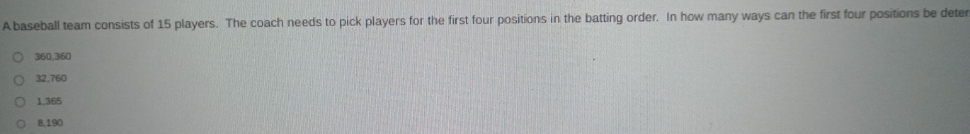 A baseball team consists of 15 players. The coach needs to pick players for the first four positions in the batting order. In how many ways can the first four positions be deter
360,360
32.760
1,365
8,190