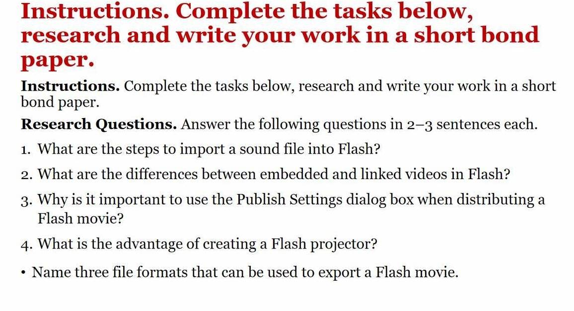 Instructions. Complete the tasks below, 
research and write your work in a short bond 
paper. 
Instructions. Complete the tasks below, research and write your work in a short 
bond paper. 
Research Questions. Answer the following questions in 2-3 sentences each. 
1. What are the steps to import a sound file into Flash? 
2. What are the differences between embedded and linked videos in Flash? 
3. Why is it important to use the Publish Settings dialog box when distributing a 
Flash movie? 
4. What is the advantage of creating a Flash projector? 
Name three file formats that can be used to export a Flash movie.