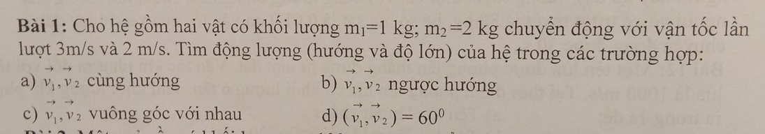 Cho hệ gồm hai vật có khối lượng m_1=1kg; m_2=2kg chuyển động với vận tốc lần 
lượt 3m/s và 2 m/s. Tìm động lượng (hướng và độ lớn) của hệ trong các trường hợp: 
a) vector v_1, vector v_2 cùng hướng b) vector v_1, vector v_2 ngược hướng 
c) vector v_1, vector v_2 vuông góc với nhau d) (vector v_1,vector v_2)=60^0