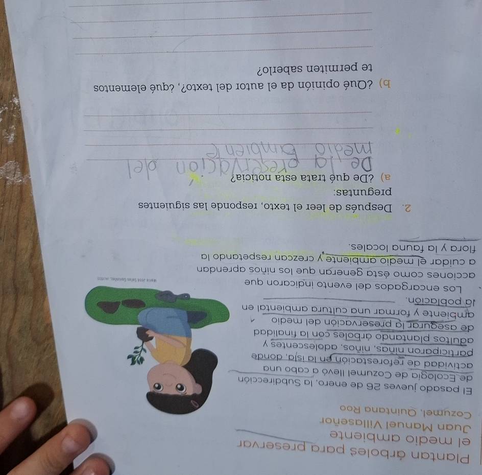 Plantan árboles para preservar 
el medio ambiente 
Juan Manuel Villaseñor 
Cozumel, Quintana Roo 
El pasado jueves 26 de enero, la Subdirección 
de Ecología de Cozumel llevó a cabo una 
actividad de reforestación en la isla, donde 
participaron niñas, niños, adolescentes y 
adultos plantando árboles con la finalidad 
de asegurar la preservación del medio 
ambiente y formar una cultura ambiental en 
la población. 
Los encargados del evento indicaron que z, Jecaro 
acciones como ésta generan que los niños aprendan 
a cuidar el medio ambiente y crezcan respetando la 
flora y la fauna locales. 
2. Después de leer el texto, responde las siguientes 
preguntas: 
a) ¿De qué trata esta noticia? 
_ 
_ 
_ 
_ 
b) ¿Qué opinión da el autor del texto?, ¿qué elementos 
te permiten saberlo? 
_ 
_ 
_ 
_