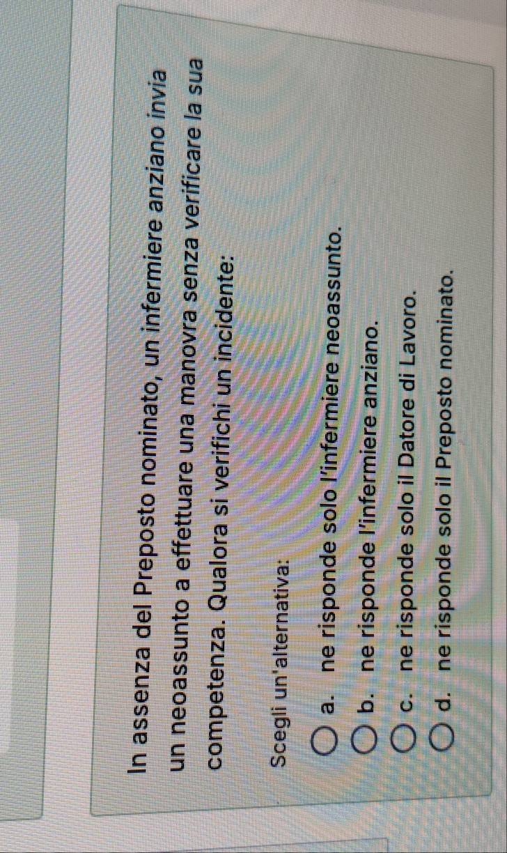 In assenza del Preposto nominato, un infermiere anziano invia
un neoassunto a effettuare una manovra senza verificare la sua
competenza. Qualora si verifichi un incidente:
Scegli un'alternativa:
a. ne risponde solo l’infermiere neoassunto.
b. ne risponde l’infermiere anziano.
c. ne risponde solo il Datore di Lavoro.
d. ne risponde solo il Preposto nominato.