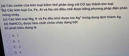 Các oxide của kim loại kiềm thổ phản ứng với CO tạo thành kim loại.
(b) Các kim loại Ca, Fe, Al và Na chỉ điều chế được bằng phương pháp điện phân
nóng chảy.
(c) Các kim loại Mg, K và Fe đều khử được ion Ag^+ trong dung dịch thành Ag.
(d) NaH CO_3 được làm chất chữa cháy dạng bột.
Số phát biểu đúng là
A. 1
B. 2
C. 3
D. 4