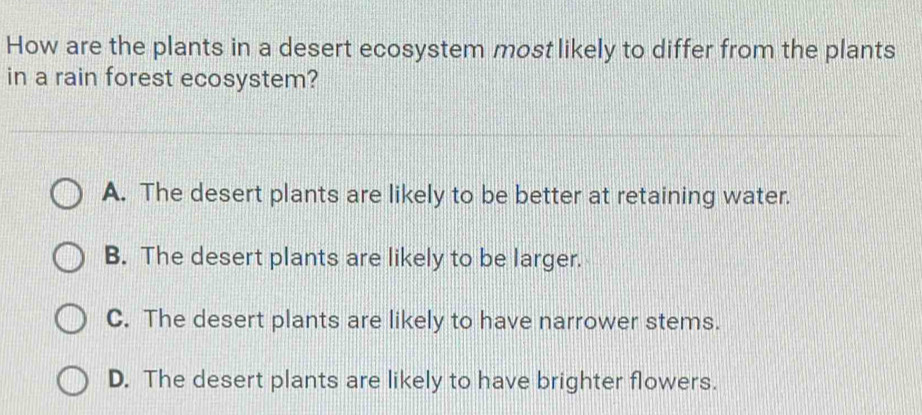 How are the plants in a desert ecosystem most likely to differ from the plants
in a rain forest ecosystem?
A. The desert plants are likely to be better at retaining water.
B. The desert plants are likely to be larger.
C. The desert plants are likely to have narrower stems.
D. The desert plants are likely to have brighter flowers.