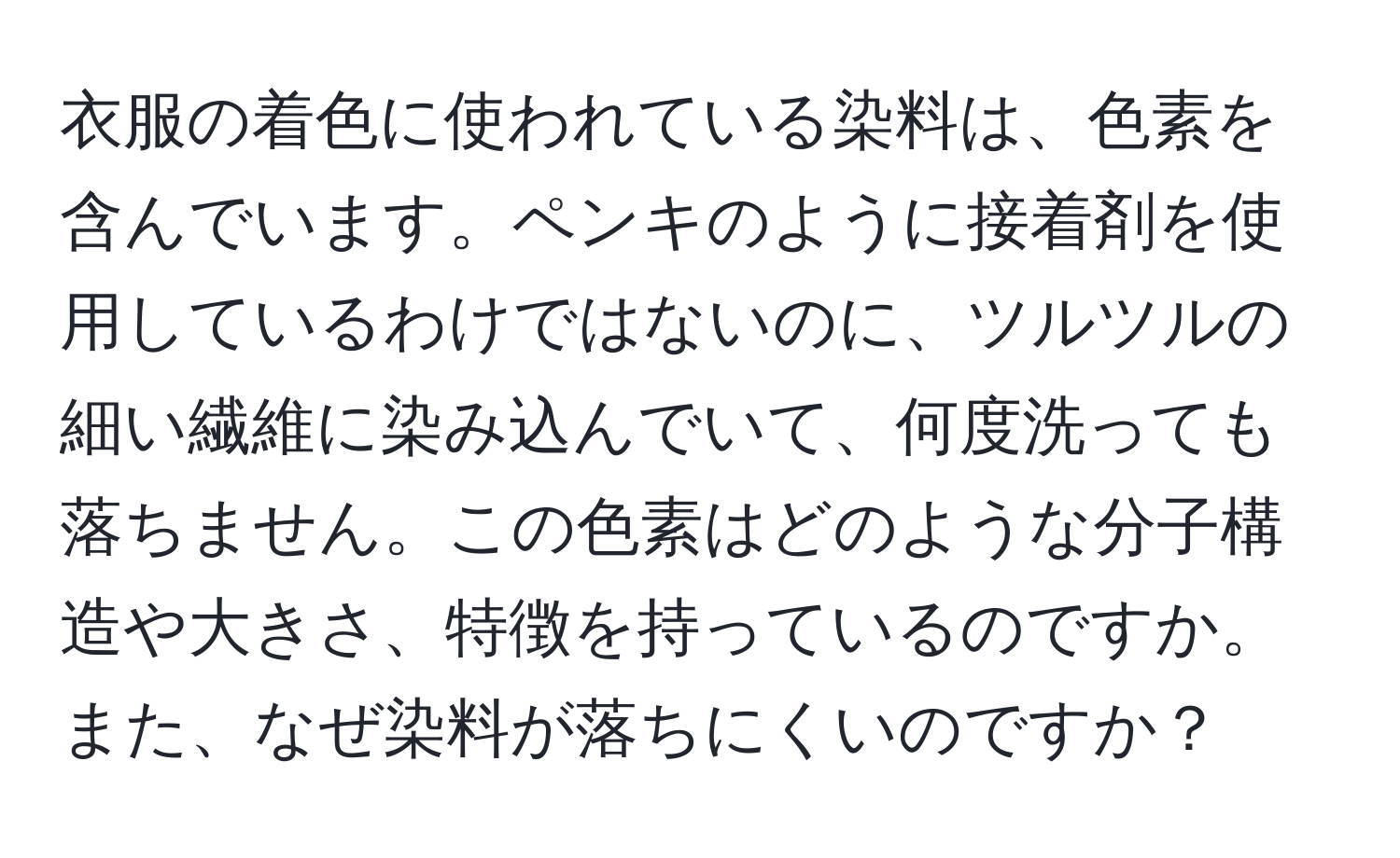 衣服の着色に使われている染料は、色素を含んでいます。ペンキのように接着剤を使用しているわけではないのに、ツルツルの細い繊維に染み込んでいて、何度洗っても落ちません。この色素はどのような分子構造や大きさ、特徴を持っているのですか。また、なぜ染料が落ちにくいのですか？