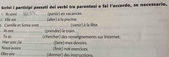 Scrivi i participi passati dei verbi tra parentesi e fai I’accordo, se necessario. 
1. Ils sont_ (partir) en vacances. 
2. Elle est_ (aller) à la piscine. 
3. Camille et Sonia sont_ (venir) à la fête. 
. Ils ont_ (prendre) le train. 
. Tu as_ (chercher) des renseignements sur Internet. 
Hier soir, j'ai_ (faire) mes devoirs. 
Nous avons_ (finir) nos exercices. 
Elles ont_ (donner) des instructions.