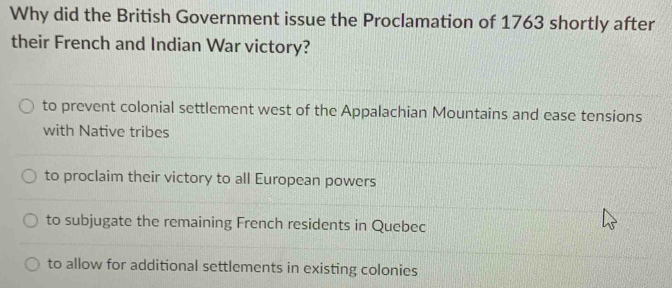 Why did the British Government issue the Proclamation of 1763 shortly after
their French and Indian War victory?
to prevent colonial settlement west of the Appalachian Mountains and ease tensions
with Native tribes
to proclaim their victory to all European powers
to subjugate the remaining French residents in Quebec
to allow for additional settlements in existing colonies