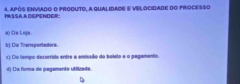 APÓS ENVIADO O PRODUTO, A QUALIDADE E VELOCIDADE DO PROCESSO
PASSAADEPENDER:
a) Da Loja.
b) Da Transportadora.
c) Do tempo decorrido entre a emissão do boleto e o pagamento.
d) Da forma de pagamento utilizada.