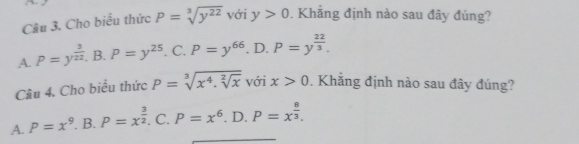 Cho biểu thức P=sqrt[3](y^(22)) với y>0. Khẳng định nào sau đây đúng?
A. P=y^(frac 3)22. B. P=y^(25). C. P=y^(66). D. P=y^(frac 22)3. 
Câu 4. Cho biểu thức P=sqrt[3](x^4.sqrt [2]x) với x>0. Khắng định nào sau đây đúng?
A. P=x^9. B. P=x^(frac 3)2.( I P=x^6. D. P=x^(frac 8)3.