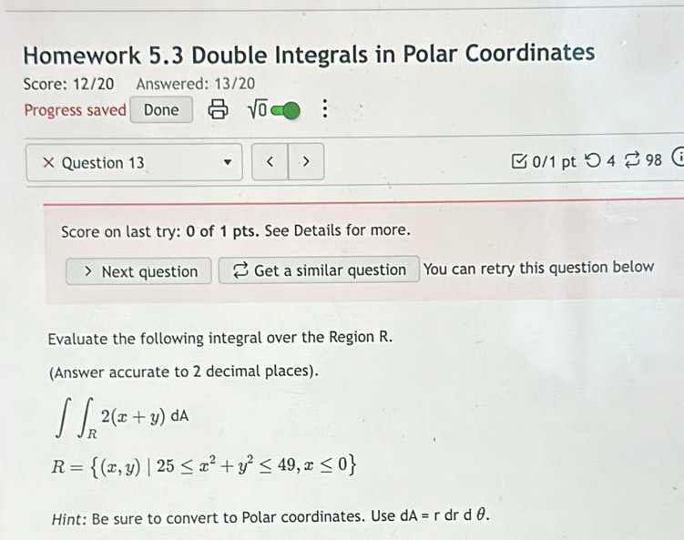 Homework 5.3 Double Integrals in Polar Coordinates 
Score: 12/20 Answered: 13/20 
Progress saved Done sqrt(0) : 
× Question 13 < > 0/1 pt つ4 ? 98 
Score on last try: 0 of 1 pts. See Details for more. 
Next question Get a similar question You can retry this question below 
Evaluate the following integral over the Region R. 
(Answer accurate to 2 decimal places).
∈t ∈t _R2(x+y)dA
R= (x,y)|25≤ x^2+y^2≤ 49,x≤ 0
Hint: Be sure to convert to Polar coordinates. Use dA=r dr d θ.