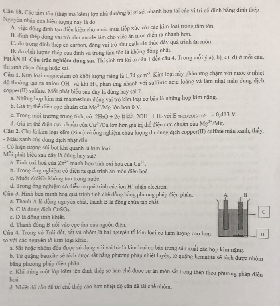 Các tấm tôn (thép mạ kẽm) lợp nhà thường bị gi sét nhanh hơn tại các vị trí cố định bằng đinh thép.
Nguyên nhân của hiện tượng này là do
A. việc đóng đinh tạo điều kiện cho nước mưa tiếp xúc với các kim loại trong tấm tôn.
B. đinh thép đóng vai trò như anode làm cho việc ăn mòn diễn ra nhanh hơn.
C. do trong đinh thép có carbon, đóng vai trò như cathode thúc đẩy quá trình ăn mòn.
D. do chất lượng thép của đinh và trong tấm tôn là không đồng nhất.
PHÀN II. Cầu trắc nghiệm đúng sai. Thí sinh trả lời từ câu 1 đến câu 4. Trong mỗi ý a), b), c), d) ở mỗi câu,
thí sinh chọn đúng hoặc sai.
Câu 1. Kim loại magnesium có khối lượng riêng là 1,74gcm^(-3) *. Kim loại này phản ứng chậm với nước ở nhiệt
độ thường tạo ra anion OH- và khí H_2 2, phản ứng nhanh với sulfuric acid loãng và làm nhạt màu dung dịch
copper(II) sulfate. Mỗi phát biểu sau đây là đúng hay sai ?
a. Những hợp kim mà magnesium đóng vai trò kim loại cơ bản là những hợp kim nặng.
b. Giá trị thể điện cực chuẩn của Mg^(2+)/Mg lớn hơn 0 V.
c. Trong môi trường trung tính, có: 2H_2O+2e 2OH^-+H_2 với E 2h20/2oh- _H2=-0,413V.
d. Giá trị thế điện cực chuẩn của Cu^(2+) T/Cu lớn hơn giá trị thế điện cực chuẩn của Mg^(2+)/Mg.
Câu 2. Cho lá kim loại kẽm (zinc) và ống nghiệm chứa lượng dư dung dịch copper(II) sulfate màu xanh, thấy:
- Màu xanh của dung dịch nhạt dần.
- Có hiện tượng sủi bọt khí quanh lá kim loại.
Mỗi phát biểu sau đây là đúng hay sai?
a. Tính oxi hoá của Zn^(2+) mạnh hơn tính oxi hoá ciaCu^(2+).
b. Trong ổng nghiệm có diễn ra quá trình ăn mòn điện hoá.
e. Muối ZnSO_4 không tan trong nước.
d. Trong ổng nghiệm có diễn ra quá trình các ion H* nhận electron.
Câu 3. Hình bên minh hoạ quá trình tinh chế đồng bằng phương pháp điện phân. 
a. Thanh A là đồng nguyên chất, thanh B là đồng chứa tạp chất.
b. C là dung dịch CuSO₄.
c. D là đồng tinh khiết.
d. Thanh đồng B nối vào cực âm của nguồn điện.
Câu 4. Trong vỏ Trái đất, sắt và nhôm là hai nguyên tố kim loại có hàm lượng cao hơn
so với các nguyên tố kim loại khác.
a. Sắt hoặc nhôm đều được sử dụng với vai trò là kim loại cơ bản trong sản xuất các hợp kim nặng.
b. Từ quặng bauxite sẽ tách được sắt bằng phương pháp nhiệt luyện, từ quặng hematite sẽ tách được nhôm
bằng phương pháp điện phân.
c. Khi tráng một lớp kẽm lên đinh thép sẽ hạn chế được sự ăn mòn sắt trong thép theo phương pháp điện
hoá.
d. Nhiệt độ cần để tái chế thép cao hơn nhiệt độ cần để tái chế nhôm.