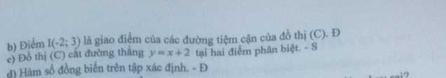 Điểm I(-2;3) là giao điểm của các đường tiệm cận của đồ thị (C). Đ 
c) Đồ thị (C) cắt đường thẳng y=x+2 tại hai điểm phân biệt. - S 
d) Hàm số đồng biến trên tập xác định. - Đ