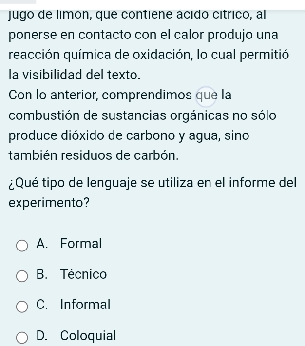 jugo de limón, que contiene ácido cítrico, al
ponerse en contacto con el calor produjo una
reacción química de oxidación, lo cual permitió
la visibilidad del texto.
Con lo anterior, comprendimos que la
combustión de sustancias orgánicas no sólo
produce dióxido de carbono y agua, sino
también residuos de carbón.
¿Qué tipo de lenguaje se utiliza en el informe del
experimento?
A. Formal
B. Técnico
C. Informal
D. Coloquial