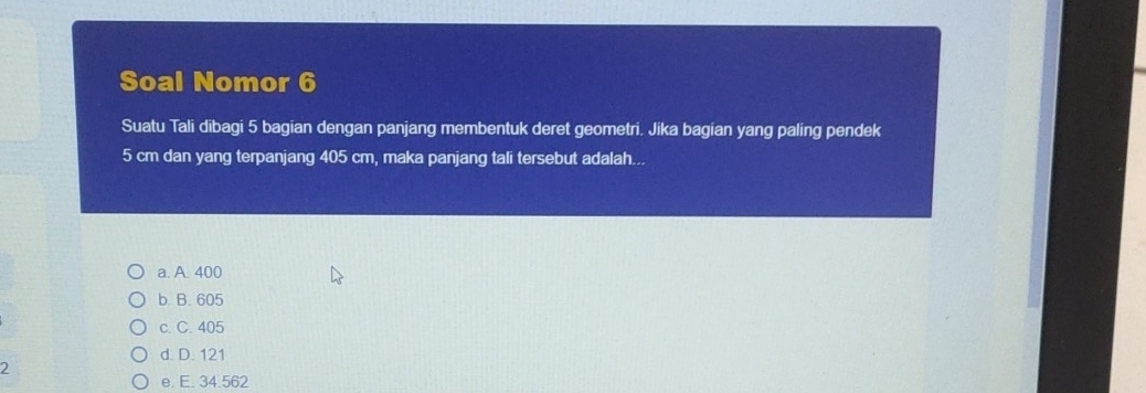 Soal Nomor 6
Suatu Tali dibagi 5 bagian dengan panjang membentuk deret geometri. Jika bagian yang paling pendek
5 cm dan yang terpanjang 405 cm, maka panjang tali tersebut adalah...
a. A. 400
b B. 605
c. C. 405
d. D. 121
2
e. E. 34.562