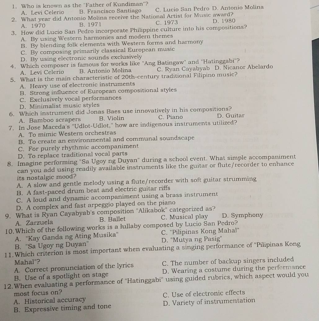 Who is known as the "Father of Kundiman"?
A. Levi Celerio B. Francisco Santiago C. Lucio San Pedro D. Antonio Molina
2. What year did Antonio Molina receive the National Artist for Music award?
A. 1970 B. 1971 C. 1973 D. 1980
3. How did Lucio San Pedro incorporate Philippine culture into his compositions?
A. By using Western harmonies and modern themes
B. By blending folk elements with Western forms and harmony
C. By composing primarily classical European music
D. By using electronic sounds exclusively
4. Which composer is famous for works like ''Ang Batingaw" and "Hatinggabi''?
A. Levi Celerio B. Antonio Molina C. Ryan Cayabyab D. Nicanor Abelardo
5. What is the main characteristic of 20th-century traditional Filipino music?
A. Heavy use of electronic instruments
B. Strong influence of European compositional styles
C. Exclusively vocal performances
D. Minimalist music styles
6. Which instrument did Jonas Baes use innovatively in his compositions?
A. Bamboo scrapers B. Violin C. Piano D. Guitar
7. In Jose Maceda's "Udlot-Udlot," how are indigenous instruments utilized?
A. To mimic Western orchestras
B. To create an environmental and communal soundscape
C. For purely rhythmic accompaniment
D. To replace traditional vocal parts
8. Imagine performing "Sa Ugoy ng Duyan" during a school event. What simple accompaniment
can you add using readily available instruments like the guitar or flute/recorder to enhance
its nostalgic mood?
A. A slow and gentle melody using a flute/recorder with soft guitar strumming
B. A fast-paced drum beat and electric guitar riffs
C. A loud and dynamic accompaniment using a brass instrument
D. A complex and fast arpeggio played on the piano
9. What is Ryan Cayabyab's composition "Alikabok" categorized as?
A. Zarzuela B. Ballet C. Musical play D. Symphony
10.Which of the following works is a lullaby composed by Lucio San Pedro?
A. 'Kay Ganda ng Ating Musika'' C. ''Pilipinas Kong Mahal''
B. "Sa Ugoy ng Duyan" D. 'Mutya ng Pasig'
11.Which criterion is most important when evaluating a singing performance of 'Pilipinas Kong
Mahal"?
A. Correct pronunciation of the lyrics C. The number of backup singers included
B. Use of a spotlight on stage D. Wearing a costume during the performance
12.When evaluating a performance of ''Hatinggabi'' using guided rubrics, which aspect would you
most focus on?
A. Historical accuracy C. Use of electronic effects
B. Expressive timing and tone D. Variety of instrumentation