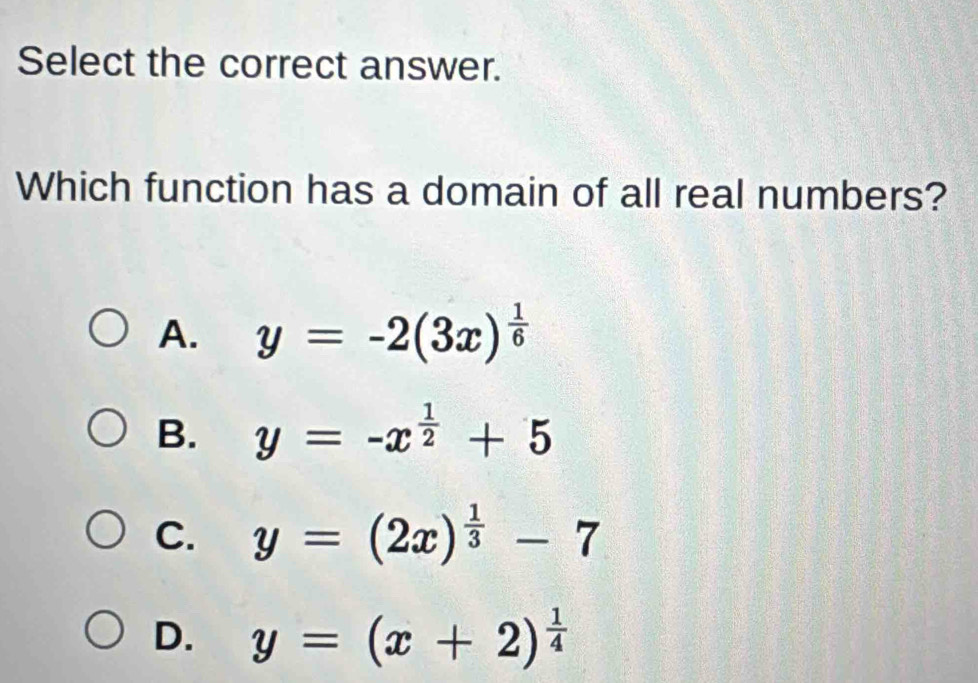 Select the correct answer.
Which function has a domain of all real numbers?
A. y=-2(3x)^ 1/6 
B. y=-x^(frac 1)2+5
C. y=(2x)^ 1/3 -7
D. y=(x+2)^ 1/4 