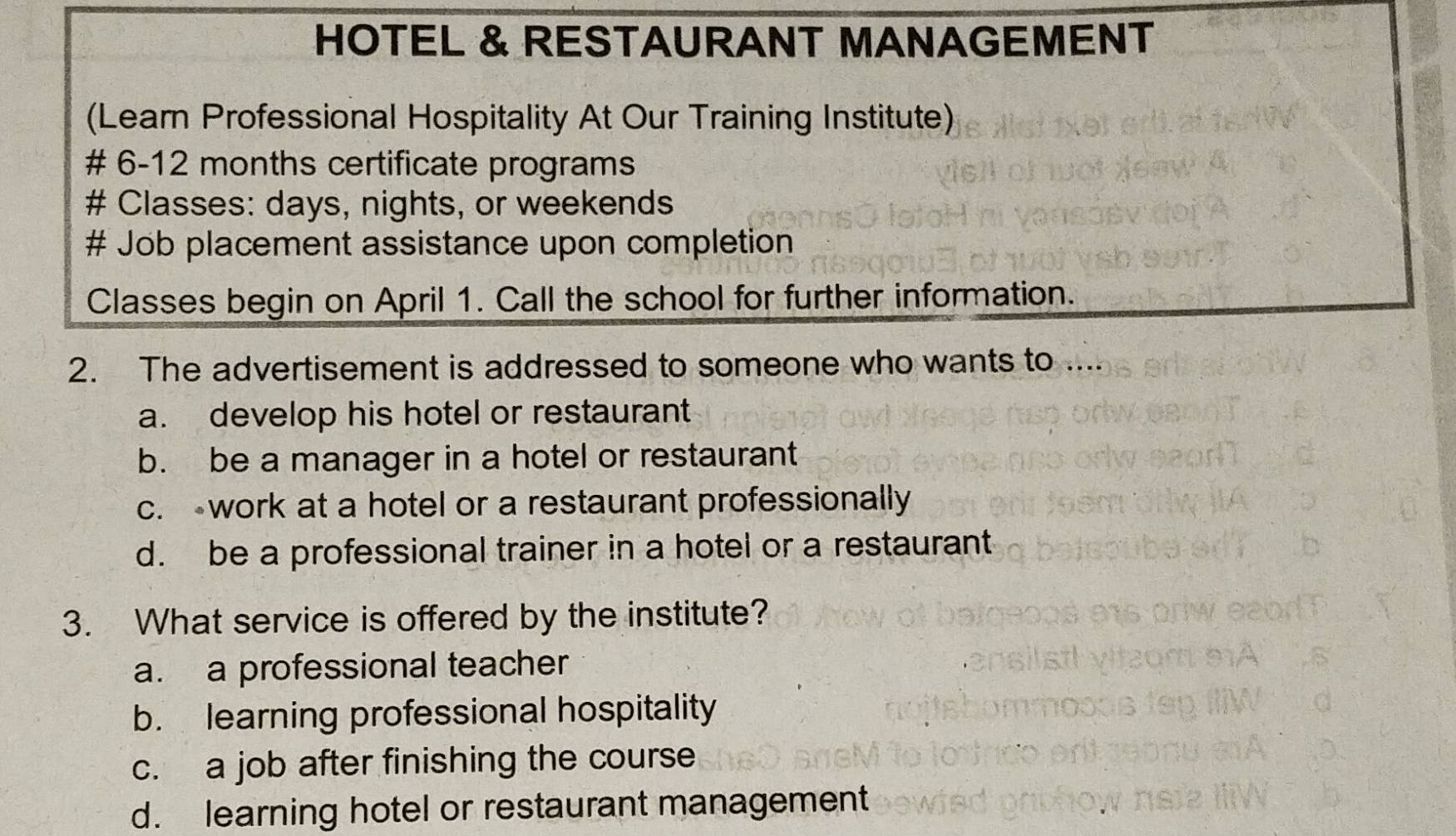 HOTEL & RESTAURANT MANAGEMENT
(Learn Professional Hospitality At Our Training Institute)
# 6-12 months certificate programs
# Classes: days, nights, or weekends
# Job placement assistance upon completion
Classes begin on April 1. Call the school for further information.
2. The advertisement is addressed to someone who wants to ....
a. develop his hotel or restaurant
b. be a manager in a hotel or restaurant
c. work at a hotel or a restaurant professionally
d. be a professional trainer in a hotel or a restaurant
3. What service is offered by the institute?
a. a professional teacher
b. learning professional hospitality
c. a job after finishing the course
d. learning hotel or restaurant management