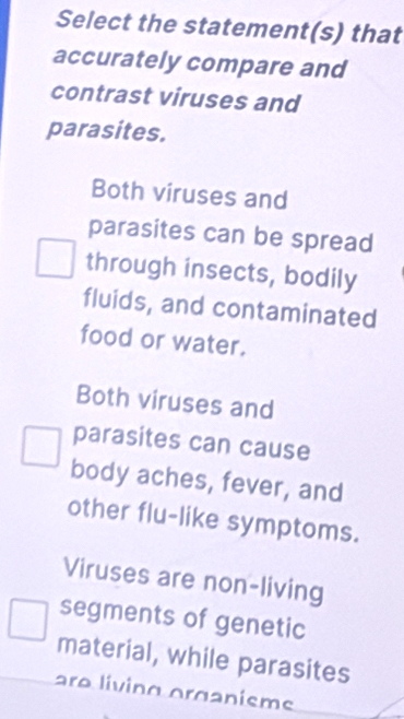 Select the statement(s) that
accurately compare and
contrast viruses and
parasites.
Both viruses and
parasites can be spread
through insects, bodily
fluids, and contaminated
food or water.
Both viruses and
parasites can cause
body aches, fever, and
other flu-like symptoms.
Viruses are non-living
segments of genetic
material, while parasites
ara líving organisme