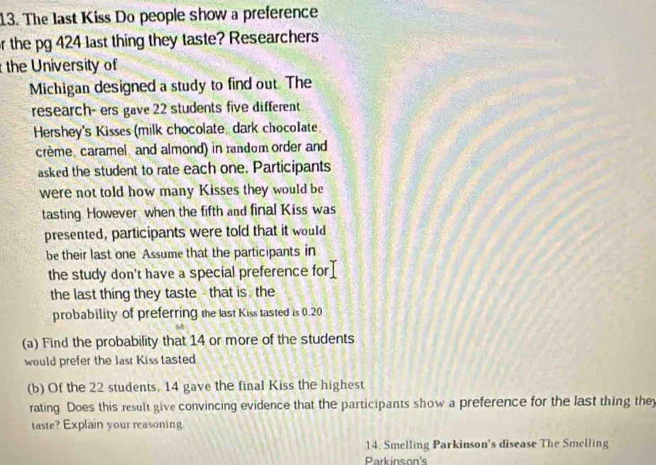 The last Kiss Do people show a preference 
or the pg 424 last thing they taste? Researchers 
the University of 
Michigan designed a study to find out. The 
research- ers gave 22 students five different 
Hershey's Kisses (milk chocolate, dark chocolate 
crème, caramel and almond) in random order and 
asked the student to rate each one. Participants 
were not told how many Kisses they would be 
tasting However when the fifth and final Kiss was 
presented, participants were told that it would 
be their last one Assume that the participants in 
the study don't have a special preference for 
the last thing they taste - that is , the 
probability of preferring the last Kiss tasted is 0.20
(a) Find the probability that 14 or more of the students 
would prefer the last Kiss tasted 
(b) Of the 22 students, 14 gave the final Kiss the highest 
rating. Does this result give convincing evidence that the participants show a preference for the last thing they 
taste? Explain your reasoning. 
14. Smelling Parkinson's disease The Smelling 
Parkinson's