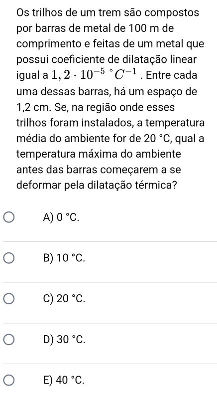 Os trilhos de um trem são compostos
por barras de metal de 100 m de
comprimento e feitas de um metal que
possui coeficiente de dilatação linear
igual a 1,2· 10^(-5^circ)C^(-1). Entre cada
uma dessas barras, há um espaço de
1,2 cm. Se, na região onde esses
trilhos foram instalados, a temperatura
média do ambiente for de 20°C , qual a
temperatura máxima do ambiente
antes das barras começarem a se
deformar pela dilatação térmica?
A) 0°C.
B) 10°C.
C) 20°C.
D) 30°C.
E) 40°C.