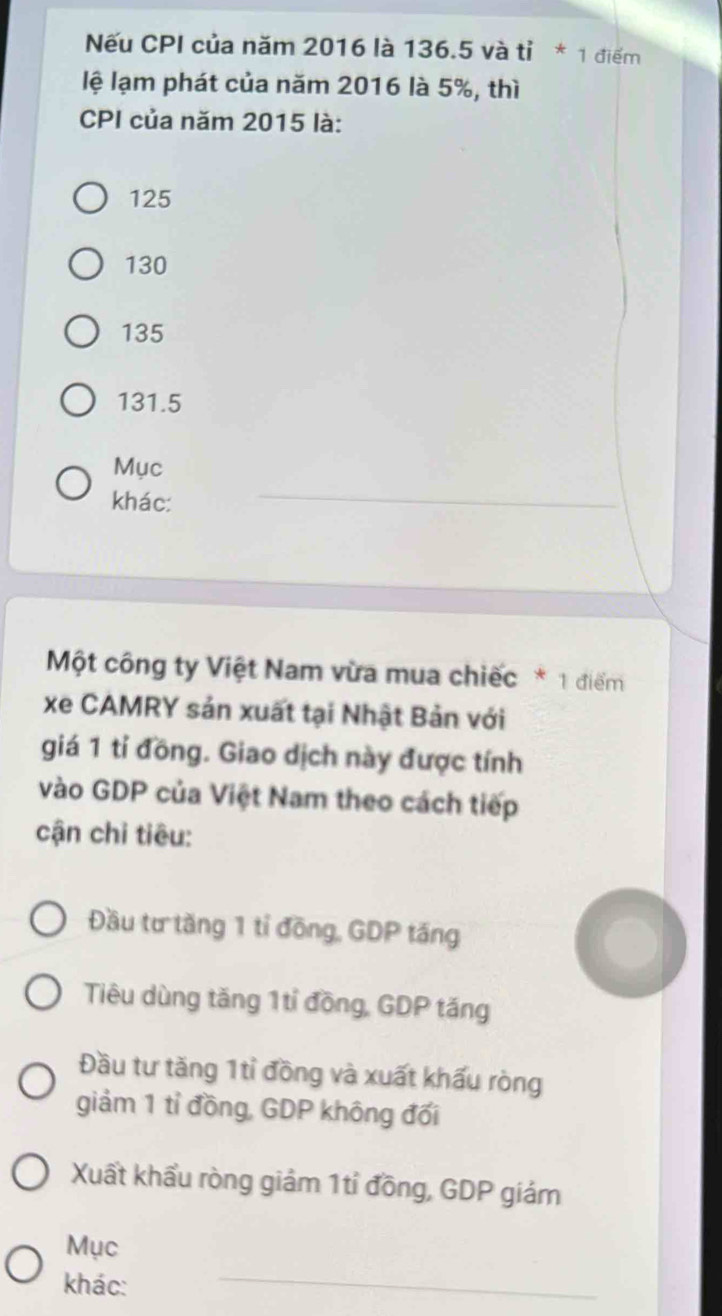 Nếu CPI của năm 2016 là 136.5 và tỉ * 1 điểm
lệ lạm phát của năm 2016 là 5%, thì
CPI của năm 2015 là:
125
130
135
131.5
Mục
khác:
_
Một công ty Việt Nam vừa mua chiếc * 1 điểm
xe CAMRY sản xuất tại Nhật Bản với
giá 1 tỉ đồng. Giao dịch này được tính
vào GDP của Việt Nam theo cách tiếp
cận chi tiêu:
Đầu tư tăng 1 tỉ đồng, GDP tăng
Tiêu dùng tăng 1tỉ đồng, GDP tăng
Đầu tư tăng 1tỉ đồng và xuất khấu ròng
giảm 1 tỉ đồng, GDP không đối
Xuất khẩu ròng giảm 1tỉ đồng, GDP giám
Mục
khác:
_