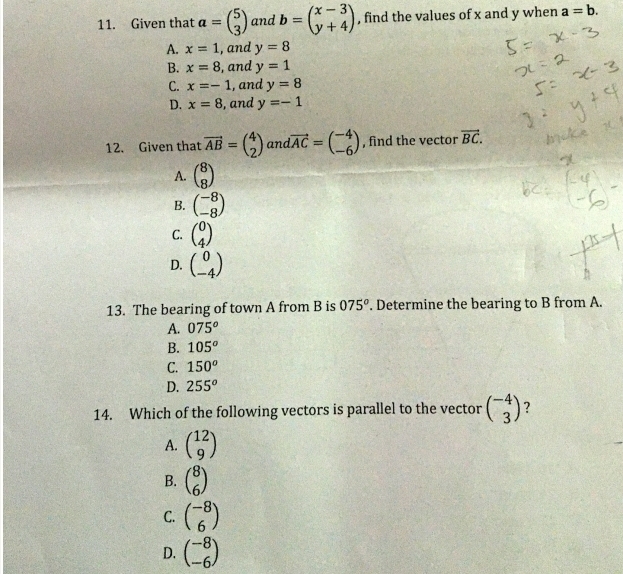 Given that a=beginpmatrix 5 3endpmatrix and b=beginpmatrix x-3 y+4endpmatrix , find the values of x and y when a=b.
A. x=1 , and y=8
B. x=8 , and y=1
C. x=-1 , and y=8
D. x=8 , and y=-1
12. Given that vector AB=beginpmatrix 4 2endpmatrix and vector AC=beginpmatrix -4 -6endpmatrix , find the vector vector BC.
A. beginpmatrix 8 8endpmatrix
B. beginpmatrix -8 -8endpmatrix
C. beginpmatrix 0 4endpmatrix
D. beginpmatrix 0 -4endpmatrix
13. The bearing of town A from B is 075°. Determine the bearing to B from A.
A. 075^o
B. 105^o
C. 150^o
D. 255^o
14. Which of the following vectors is parallel to the vector beginpmatrix -4 3endpmatrix 7
A. beginpmatrix 12 9endpmatrix
B. beginpmatrix 8 6endpmatrix
C. beginpmatrix -8 6endpmatrix
D. beginpmatrix -8 -6endpmatrix