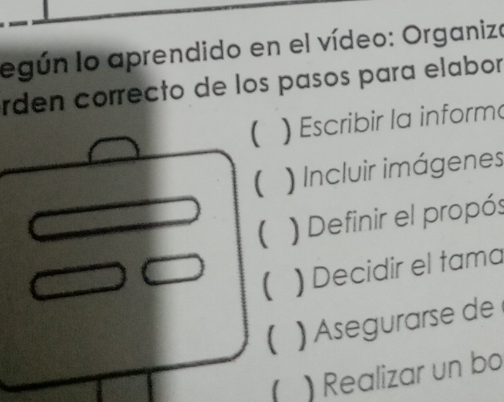 legún lo aprendido en el vídeo: Organizo
rden correcto de los pasos para elabor
( ) Escribir la inform
( ) Incluir imágenes
( ) Definir el propós
( ) Decidir el tama
 ) Asegurarse de
) Realizar un bo