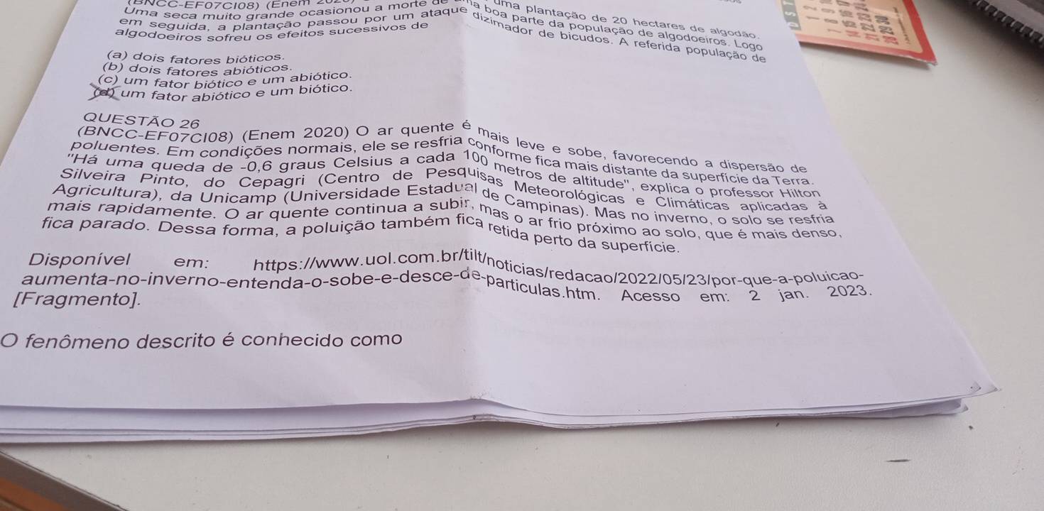 BNCC-EF07C108) (Enem 2
Uma plantação de 20 hectares de algodão
Uma seça muito grande ocasionou a morte α na boa parte da população de algodoeiros. Logo
algodoeiros sofreú os efeitos sucessivos de
em seguida, a plantação passou por um ataque dizimadara e plcudaa A referida população de
(a) dois fatores bióticos
(b) dois fatores abióticos.
(c) um fator biótico e um abiótico.
um fator abiótico e um biótico.
QUESTÃO 26
(BNCC-EF07C108) (Enem 2020) O ar quente é mais leve e sobe, favorecendo a dispersão de
poluentes. Em condições normais, ele se resfria conforme fica mais distante da superfície da Terra
''Há uma queda de -0.6 graus Celsius a cada 100 metros de altitude', explica o professor Hilton
Silveira Pinto, do Cepagri''(Centro de Pesquisas Meteorológicas e Climáticas aplicadas a
Agricultura), da Unicamp (Universidade Estadual de Campinas). Mas no inverno, o solo se resíria
mais rapidamente. O ar quente continua a subi, mas o ar frio próximo ao solo, que é mais denso
fica parado. Dessa forma, a poluição também fica retida perto da superfície
Disponível em: https://www.uol.com.br/tilt/noticias/redacao/2022/05/23/por-que-a-poluicao
aumenta-no-inverno-entendaço-sobe-e-desce-de-partículas htm '' Acesso em. 2 Jan.  2023.
[Fragmento].
O fenômeno descrito é conhecido como