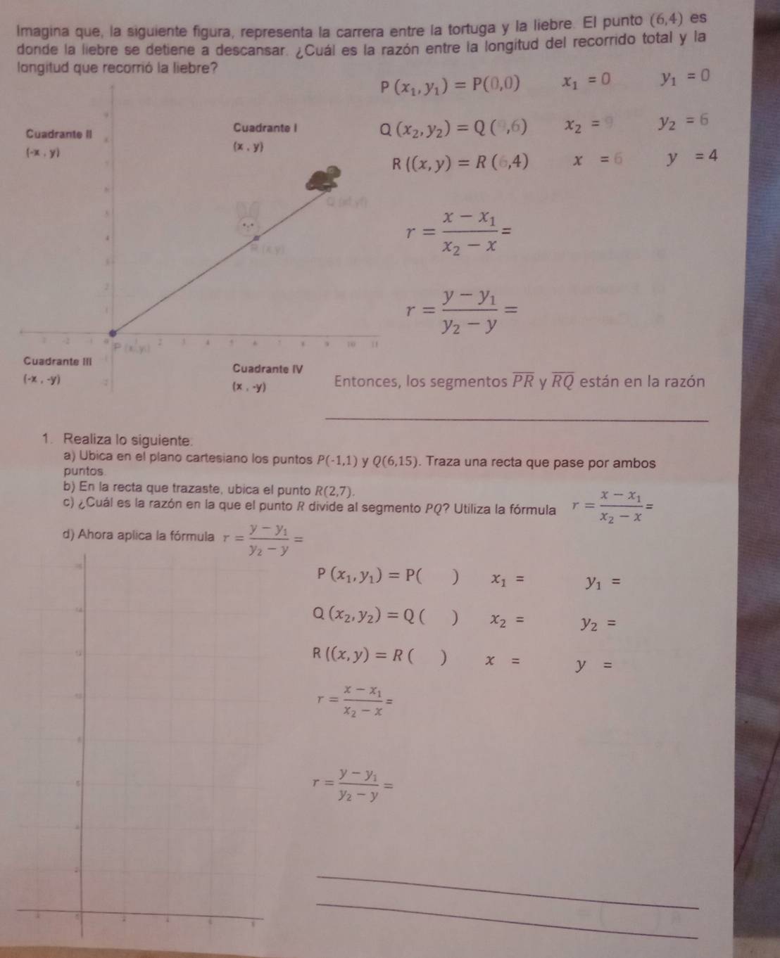 Imagina que, la siguiente figura, representa la carrera entre la tortuga y la liebre. El punto (6,4) es
donde la liebre se detiene a descansar. ¿Cuál es la razón entre la longitud del recorrido total y la
longitud que recorrió la liebre?
P(x_1,y_1)=P(0,0) x_1=0 y_1=0
Q(x_2,y_2)=Q(y_2,6) x_2= y_2=6
R((x,y)=R(6,4) x=6 y=4
r=frac x-x_1x_2-x=
r=frac y-y_1y_2-y=
s segmentos overline PR V overline RQ están en la razón
_
1. Realiza lo siguiente.
a) Ubica en el plano cartesiano los puntos P(-1,1) y Q(6,15). Traza una recta que pase por ambos
puntos
b) En la recta que trazaste, ubica el punto R(2,7).
c) ¿Cuál es la razón en la que el punto R divide al segmento PQ? Utiliza la fórmula r=frac x-x_1x_2-x=
d) Ahora aplica la fórmula r=frac y-y_1y_2-y=
P(x_1,y_1)=P C ) x_1= y_1=
Q(x_2,y_2)=Q ( ) x_2= y_2=
R((x,y)=R ( ) x= y=
r=frac x-x_1x_2-x=
r=frac y-y_1y_2-y=
_
_