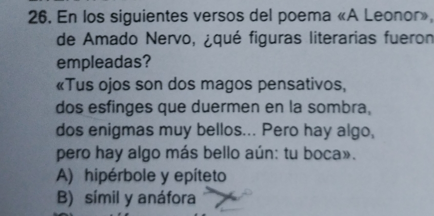 En los siguientes versos del poema «A Leonor»,
de Amado Nervo, ¿qué figuras literarias fueron
empleadas?
«Tus ojos son dos magos pensativos,
dos esfinges que duermen en la sombra,
dos enigmas muy bellos... Pero hay algo,
pero hay algo más bello aún: tu boca».
A) hipérbole y epíteto
B) símil y anáfora