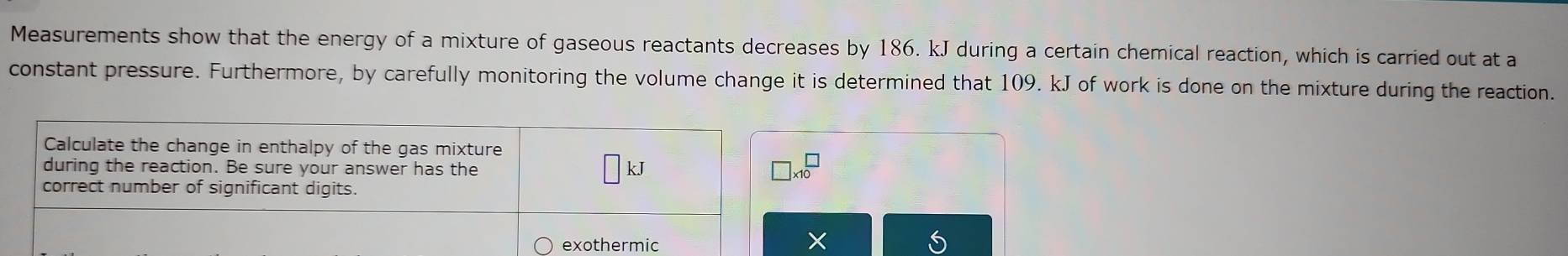 Measurements show that the energy of a mixture of gaseous reactants decreases by 186. kJ during a certain chemical reaction, which is carried out at a 
constant pressure. Furthermore, by carefully monitoring the volume change it is determined that 109. kJ of work is done on the mixture during the reaction. 
Calculate the change in enthalpy of the gas mixture 
during the reaction. Be sure your answer has the
□ kJ
beginarrayr □  * 10endarray
correct number of significant digits. 
exothermic