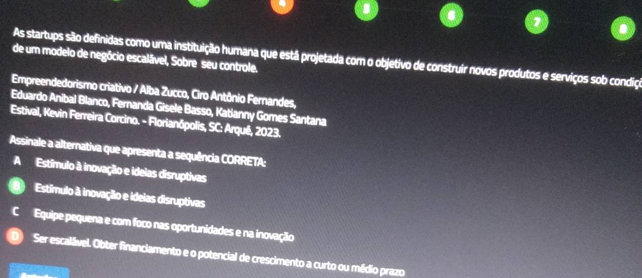 de um modelo de negócio escalável, Sobre seu controle.
As startups são definidas como uma instituição humana que está projetada com o objetivo de construir novos produtos e serviços sob condição
Empreendedorismo criativo / Alba Zucco, Ciro Antônio Fernandes,
Eduardo Anibal Blanco, Fernanda Gisele Basso, Katianny Gomes Santana
Estival, Kevin Ferreira Corcino. - Florianópolis, SC: Arqué, 2023.
Assinale a alternativa que apresenta a sequência CORRETA:
A Estímulo à inovação e ideias disruptivas
Estímulo à inovação e ideias disruptivas
Equipe pequena e com foco nas oportunidades e na inovação
Ser escalável. Obter financiamento e o potencial de crescimento a curto ou médio prazo