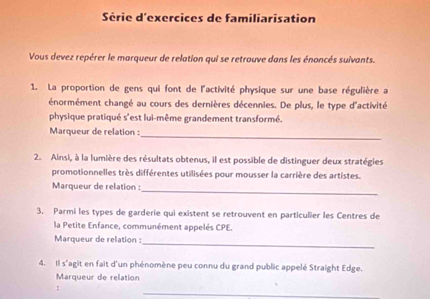 Série d'exercices de familiarisation 
Vous devez repérer le marqueur de relation qui se retrouve dans les énoncés suivants. 
1. La proportion de gens qui font de l'activité physique sur une base régulière a 
énormément changé au cours des dernières décennies. De plus, le type d'activité 
physique pratiqué s'est lui-même grandement transformé. 
_ 
Marqueur de relation : 
2. Ainsi, à la lumière des résultats obtenus, il est possible de distinguer deux stratégies 
promotionnelles très différentes utilisées pour mousser la carrière des artistes. 
_ 
Marqueur de relation : 
3. Parmi les types de garderie qui existent se retrouvent en particulier les Centres de 
la Petite Enfance, communément appelés CPE. 
_ 
Marqueur de relation : 
4. Il s'agit en fait d'un phénomène peu connu du grand public appelé Straight Edge. 
Marqueur de relation 
: 
_ 
_