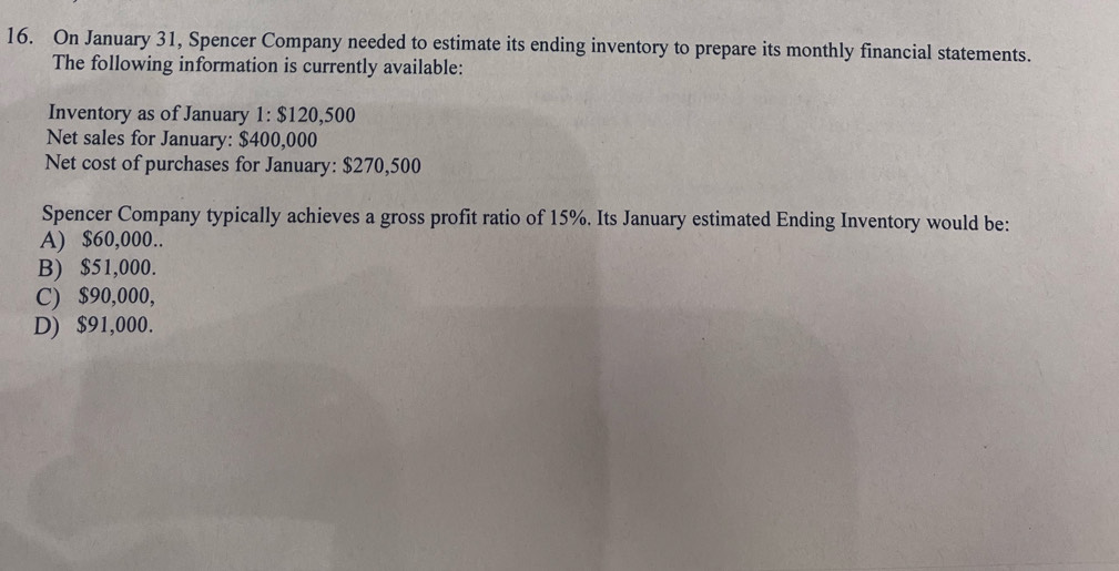 On January 31, Spencer Company needed to estimate its ending inventory to prepare its monthly financial statements.
The following information is currently available:
Inventory as of January 1: $120,500
Net sales for January: $400,000
Net cost of purchases for January: $270,500
Spencer Company typically achieves a gross profit ratio of 15%. Its January estimated Ending Inventory would be:
A) $60,000..
B) $51,000.
C) $90,000,
D) $91,000.