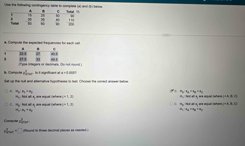 Use the following contingency table to complete (a) and (b) below.
a. Compute the expected frequencies for each cell.
(Type integers or decimals. Do not round.)
b. Compute x_(STAT)^2. Is it significant at alpha =0.005 ?
Set up the null and alternative hypotheses to test. Choose the correct answer below.
B.
A. H_0:π _1=π _2 H_0:π _A=π _B=π _C
H_1 : Not all π are equal (where j=1,2) H_1 Not all π are equal (where j=A,B,C)
C. H_0 : Not all π are equal (where j=1,2) D. H_0 : Not all π are equal (where j=A,B,C)
H_1:π _1=π _2
H_1:π _A=π _B=π _C
Compute chi _(STAT)^2
chi _(STAT)^2=□ (Round to three decimal places as needed.)