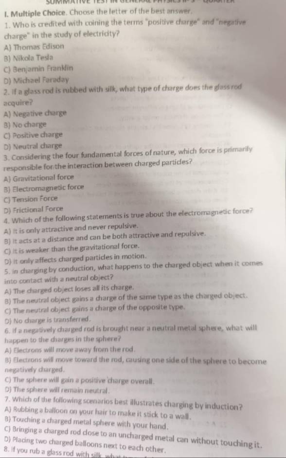 Choose the letter of the best answer.
1. Who is credited with coining the terms ''positive charge'' and ''negative
charge" in the study of electricity?
A) Thomas Edison
B) Nikola Tesla
C) Benjamin Franklin
D) Michael Faraday
2. If a glass rod is rubbed with silk, what type of charge does the glass rod
acquire?
A) Negative charge
B) No charge
C) Positive charge
D) Neutral charge
3. Considering the four fundamental forces of nature, which force is primarily
responsible for the interaction between charged particles?
A Gravitational force
B) Electromagnetic force
C) Tension Force
D) Frictional Force
4. Which of the following statements is true about the electromagnetic force?
A) it is only attractive and never repulsive.
B) it acts at a distance and can be both attractive and repulsive.
C) it is weaker than the gravitational force.
D) it only affects charged particles in motion.
5. in charging by conduction, what happens to the charged object when it comes
into contact with a neutral object?
A) The charged object loses all its charge.
8) The neutral object gains a charge of the same type as the charged object.
C) The neutral object gains a charge of the opposite type.
D) No charge is transferred.
6. If a negatively charged rod is brought near a neutral metal sphere, what will
happen to the charges in the sphere?
A) Electrons will move away from the rod.
B) Electrons will move toward the rod, causing one side of the sphere to become
negatively charged.
C) The sphere will gain a positive charge overall.
D) The sphere will remain neutral.
7. Which of the following scenarios best illustrates charging by induction?
A) Rubbing a balloon on your hair to make it stick to a wall.
B) Touching a charged metal sphere with your hand.
C) Bringing a charged rod close to an uncharged metal can without touching it.
D) Placing two charged balloons next to each other.
8. if you rub a glass rod with silk wh