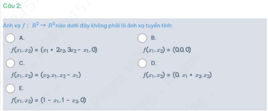 Ánh xạ f:R^2to R^3 nào dưới đây không phải là ánh xạ tuyến tính:
A.
B.
f(x_1,x_2)=(x_1+2x_2,3x_2-x_1,0)
f(x_1,x_2)=(0,0,0)
C.
D.
f(x_1,x_2)=(x_2,x_1,x_2-x_1)
f(x_1,x_2)=(0,x_1+x_2,x_2)
E.
f(x_1,x_2)=(1-x_1,1-x_2,0)