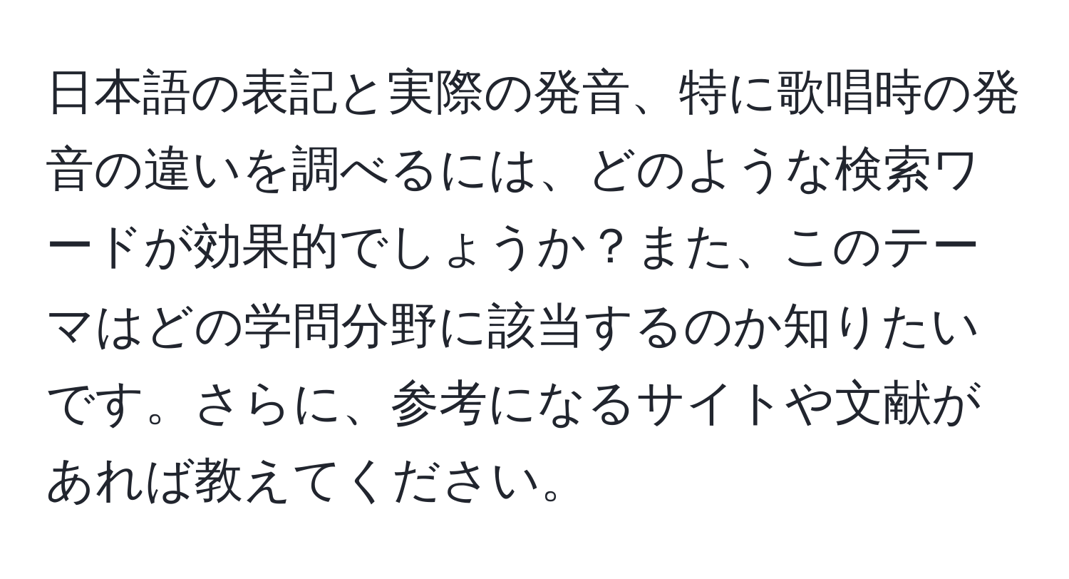 日本語の表記と実際の発音、特に歌唱時の発音の違いを調べるには、どのような検索ワードが効果的でしょうか？また、このテーマはどの学問分野に該当するのか知りたいです。さらに、参考になるサイトや文献があれば教えてください。