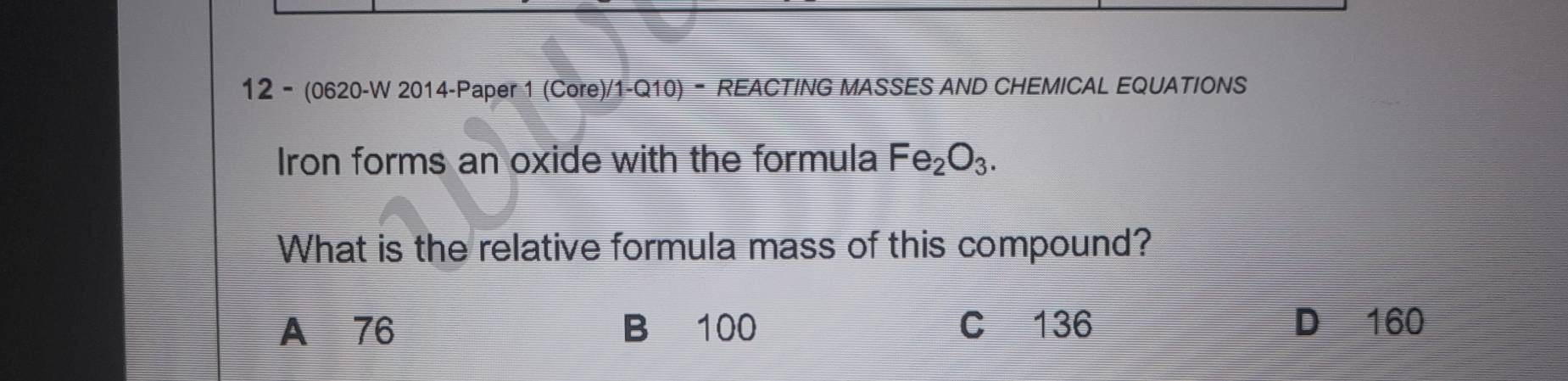 12 - (0620-W 2014-Paper 1 (Core)/1-Q10) - REACTING MASSES AND CHEMICAL EQUATIONS
Iron forms an oxide with the formula Fe_2O_3. 
What is the relative formula mass of this compound?
A 76 B 100 C 136 D 160