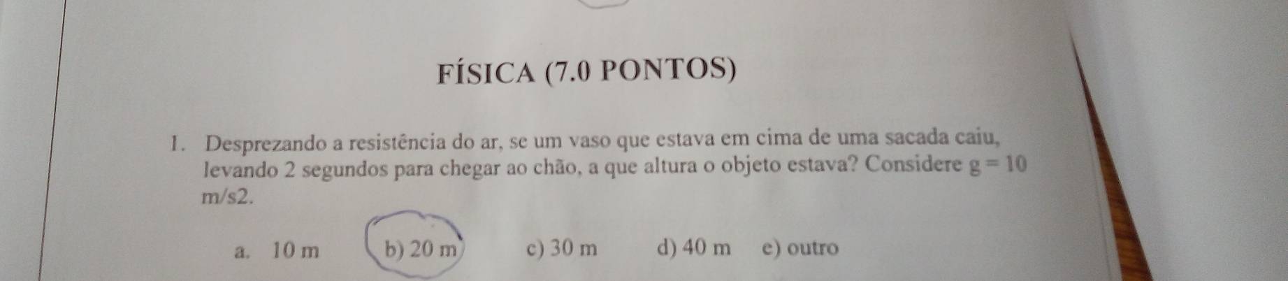 FÍSICA (7.0 pONTOS)
1. Desprezando a resistência do ar, se um vaso que estava em cima de uma sacada caiu,
levando 2 segundos para chegar ao chão, a que altura o objeto estava? Considere g=10
m/s2.
a. 10 m b) 20 m c) 30 m d) 40 m e) outro