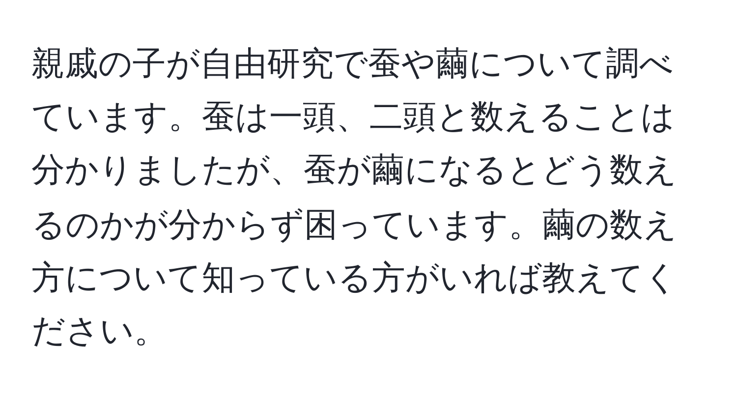 親戚の子が自由研究で蚕や繭について調べています。蚕は一頭、二頭と数えることは分かりましたが、蚕が繭になるとどう数えるのかが分からず困っています。繭の数え方について知っている方がいれば教えてください。