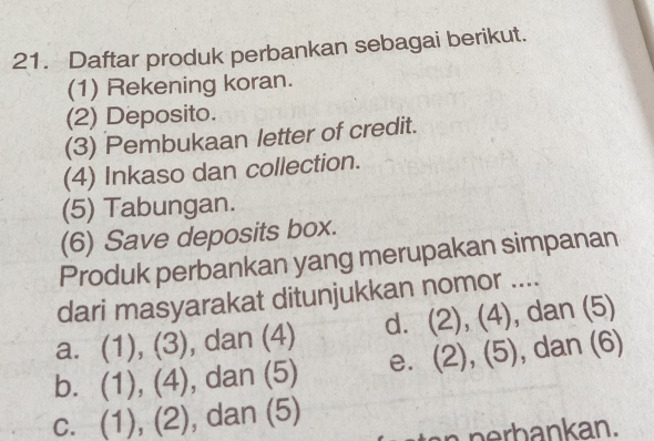 Daftar produk perbankan sebagai berikut.
(1) Rekening koran.
(2) Deposito.
(3) Pembukaan letter of credit.
(4) Inkaso dan collection.
(5) Tabungan.
(6) Save deposits box.
Produk perbankan yang merupakan simpanan
dari masyarakat ditunjukkan nomor ....
a. (1), (3), dan (4) dì (2),(4) , dan (5)
b. (1), (4), dan (5) e. (2),(5) , dan (6)
c. (1), (2), dan (5)
an n erbankan.