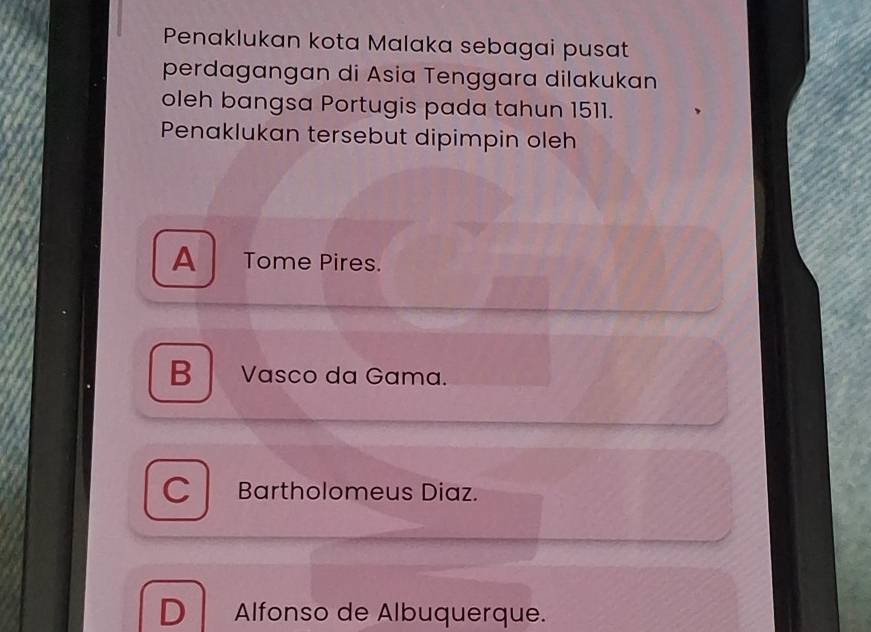 Penaklukan kota Malaka sebagai pusat
perdagangan di Asia Tenggara dilakukan
oleh bangsa Portugis pada tahun 1511.
Penaklukan tersebut dipimpin oleh
A Tome Pires.
B Vasco da Gama.
Bartholomeus Diaz.
D Alfonso de Albuquerque.