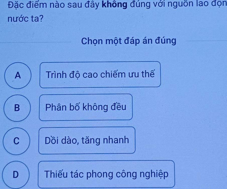 Đặc điểm nào sau đây không đúng với nguồn lao độn
nước ta?
Chọn một đáp án đúng
A Trình độ cao chiếm ưu thế
B Phân bố không đều
C Dồi dào, tăng nhanh
D Thiếu tác phong công nghiệp