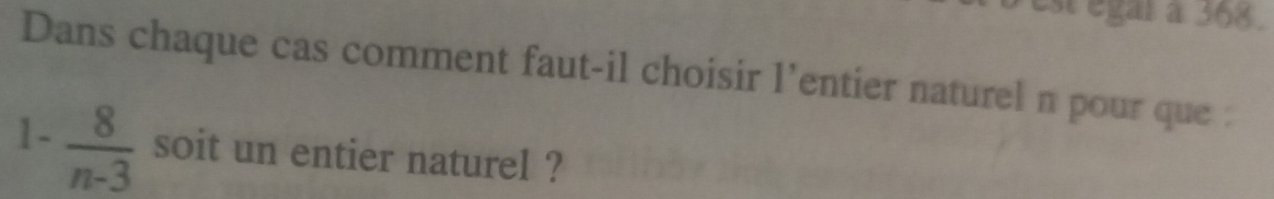 est égar à 368. 
Dans chaque cas comment faut-il choisir l’entier naturel n pour que :
1- 8/n-3  soit un entier naturel ?