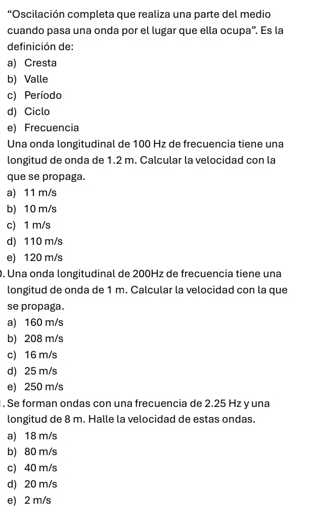 “Oscilación completa que realiza una parte del medio
cuando pasa una onda por el lugar que ella ocupa”. Es la
definición de:
a) Cresta
b) Valle
c) Período
d) Ciclo
e) Frecuencia
Una onda longitudinal de 100 Hz de frecuencia tiene una
longitud de onda de 1.2 m. Calcular la velocidad con la
que se propaga.
a) 11 m/s
b) 10 m/s
c) 1 m/s
d) 110 m/s
e) 120 m/s. Una onda longitudinal de 200Hz de frecuencia tiene una
longitud de onda de 1 m. Calcular la velocidad con la que
se propaga.
a) 160 m/s
b) 208 m/s
c) 16 m/s
d) 25 m/s
e) 250 m/s. Se forman ondas con una frecuencia de 2.25 Hz y una
longitud de 8 m. Halle la velocidad de estas ondas.
a) 18 m/s
b) 80 m/s
c) 40 m/s
d) 20 m/s
e) 2 m/s