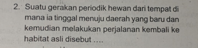 Suatu gerakan periodik hewan dari tempat di 
mana ia tinggal menuju daerah yang baru dan 
kemudian melakukan perjalanan kembali ke 
habitat asli disebut ....