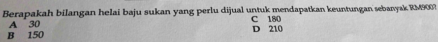Berapakah bilangan helai baju sukan yang perlu dijual untuk mendapatkan keuntungan sebanyak RM900?
A 30 C 180
B 150 D 210