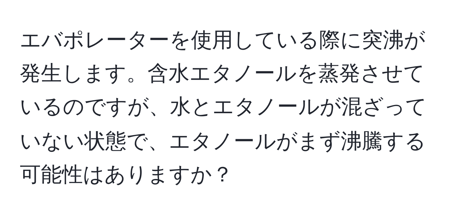 エバポレーターを使用している際に突沸が発生します。含水エタノールを蒸発させているのですが、水とエタノールが混ざっていない状態で、エタノールがまず沸騰する可能性はありますか？