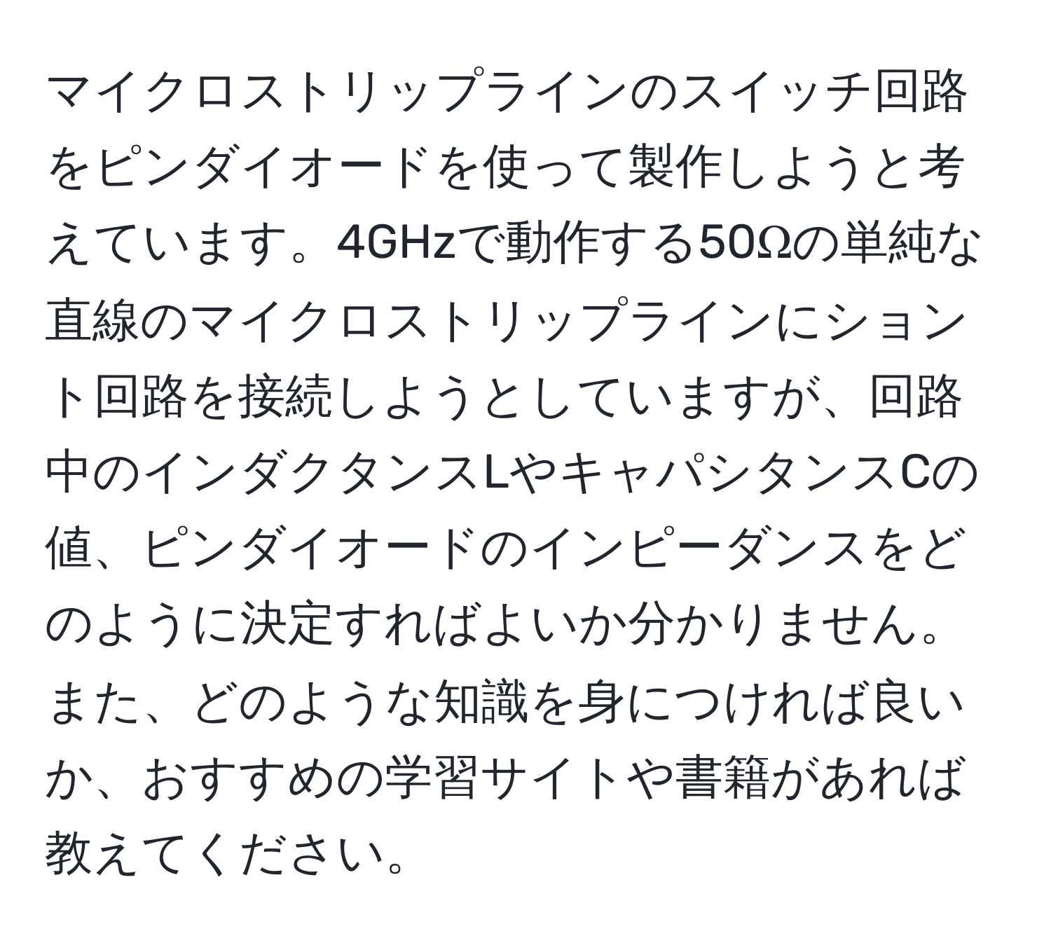 マイクロストリップラインのスイッチ回路をピンダイオードを使って製作しようと考えています。4GHzで動作する50Ωの単純な直線のマイクロストリップラインにショント回路を接続しようとしていますが、回路中のインダクタンスLやキャパシタンスCの値、ピンダイオードのインピーダンスをどのように決定すればよいか分かりません。また、どのような知識を身につければ良いか、おすすめの学習サイトや書籍があれば教えてください。